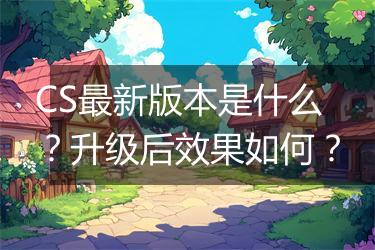 CS最新版本是什么？升级后效果如何？