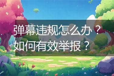 弹幕违规怎么办？如何有效举报？