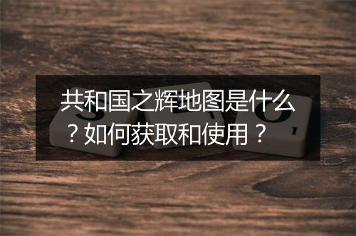 共和国之辉地图是什么？如何获取和使用？