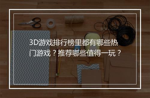 3D游戏排行榜里都有哪些热门游戏？推荐哪些值得一玩？