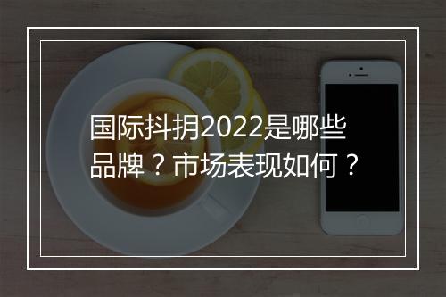 国际抖抈2022是哪些品牌？市场表现如何？