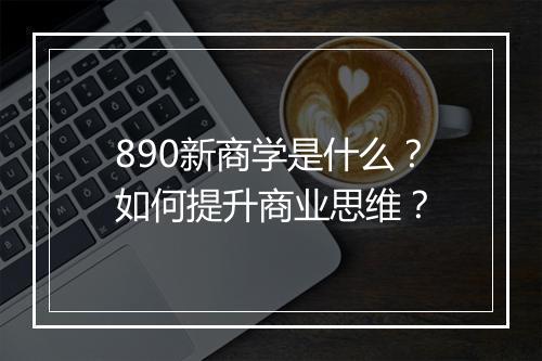 890新商学是什么？如何提升商业思维？