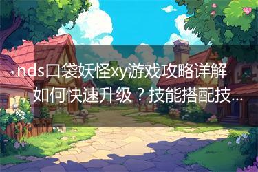 nds口袋妖怪xy游戏攻略详解，如何快速升级？技能搭配技巧分享