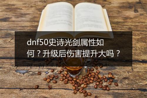 dnf50史诗光剑属性如何？升级后伤害提升大吗？