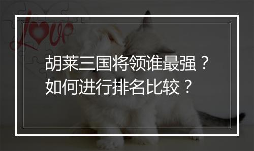 胡莱三国将领谁最强？如何进行排名比较？