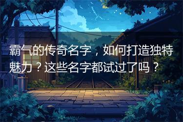 霸气的传奇名字，如何打造独特魅力？这些名字都试过了吗？
