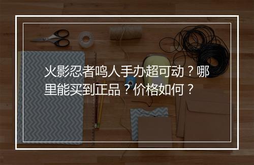 火影忍者鸣人手办超可动？哪里能买到正品？价格如何？