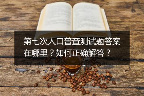 第七次人口普查测试题答案在哪里？如何正确解答？
