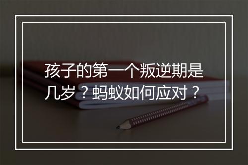 孩子的第一个叛逆期是几岁？蚂蚁如何应对？