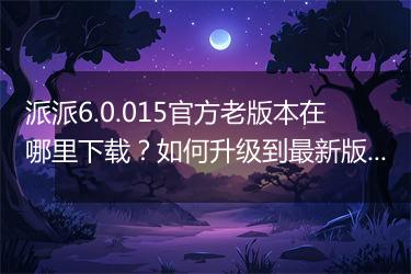 派派6.0.015官方老版本在哪里下载？如何升级到最新版？