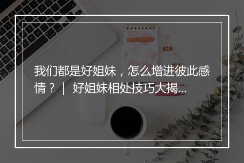 我们都是好姐妹，怎么增进彼此感情？｜ 好姐妹相处技巧大揭秘