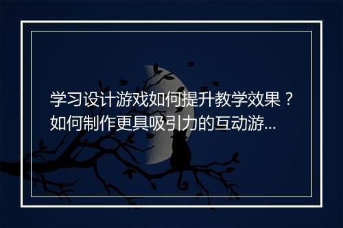学习设计游戏如何提升教学效果？如何制作更具吸引力的互动游戏？