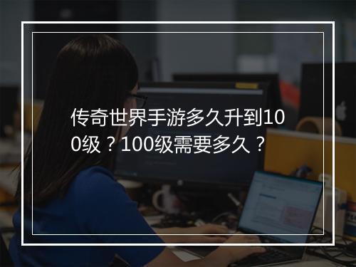 传奇世界手游多久升到100级？100级需要多久？