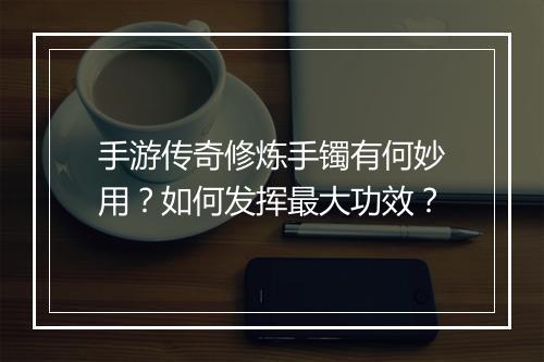 手游传奇修炼手镯有何妙用？如何发挥最大功效？