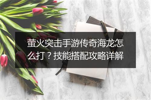 萤火突击手游传奇海龙怎么打？技能搭配攻略详解