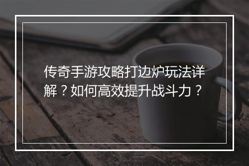 传奇手游攻略打边炉玩法详解？如何高效提升战斗力？
