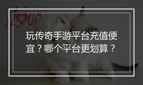 玩传奇手游平台充值便宜？哪个平台更划算？