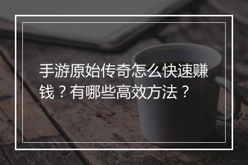 手游原始传奇怎么快速赚钱？有哪些高效方法？