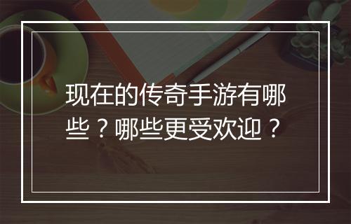 现在的传奇手游有哪些？哪些更受欢迎？