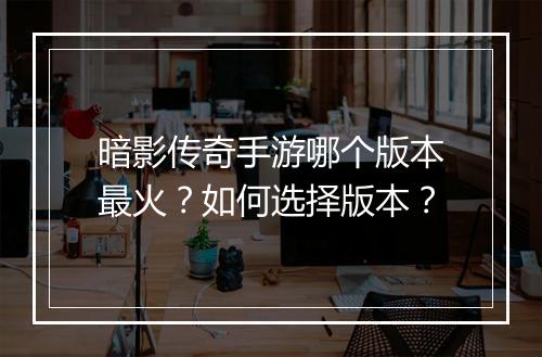 暗影传奇手游哪个版本最火？如何选择版本？
