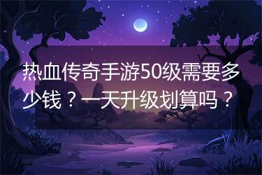 热血传奇手游50级需要多少钱？一天升级划算吗？