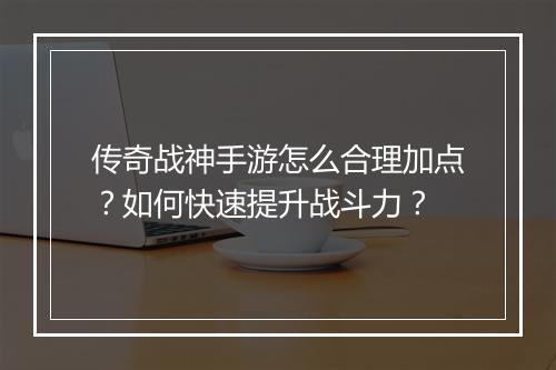 传奇战神手游怎么合理加点？如何快速提升战斗力？
