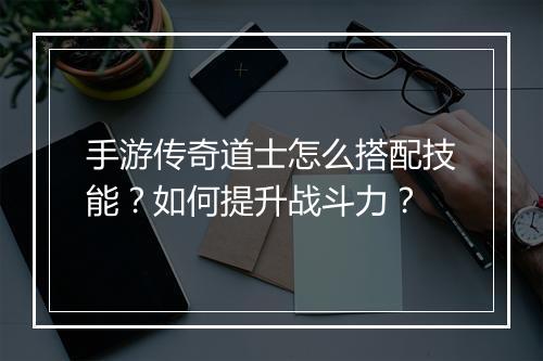 手游传奇道士怎么搭配技能？如何提升战斗力？