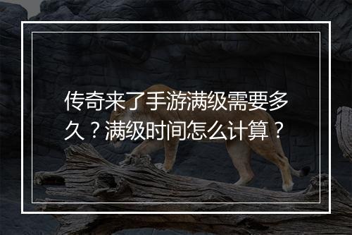 传奇来了手游满级需要多久？满级时间怎么计算？