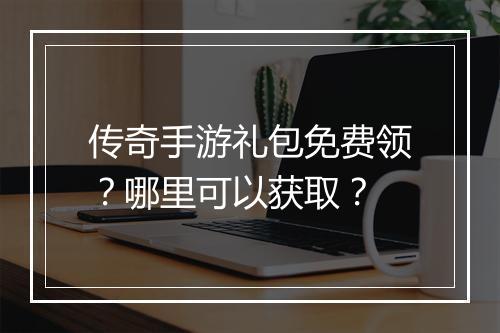 传奇手游礼包免费领？哪里可以获取？