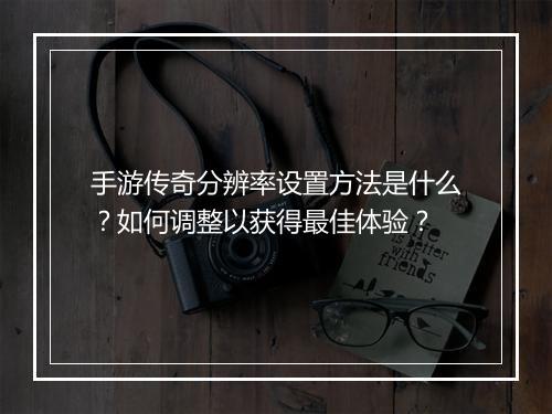 手游传奇分辨率设置方法是什么？如何调整以获得最佳体验？