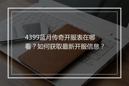 4399蓝月传奇开服表在哪看？如何获取最新开服信息？