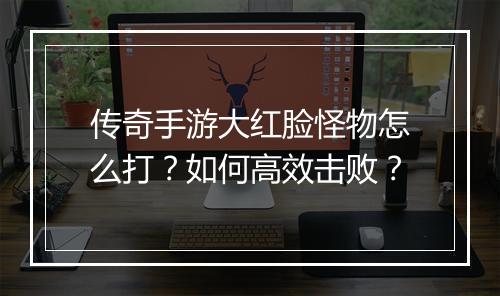 传奇手游大红脸怪物怎么打？如何高效击败？