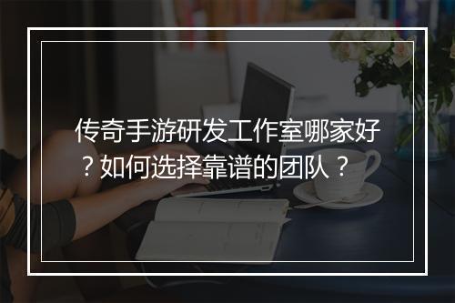 传奇手游研发工作室哪家好？如何选择靠谱的团队？