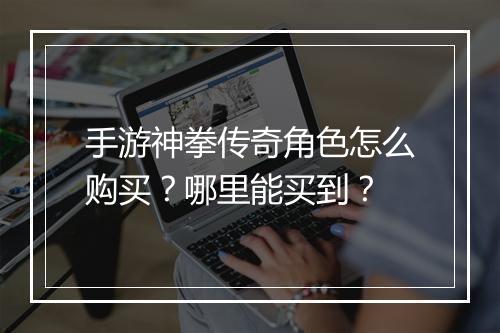 手游神拳传奇角色怎么购买？哪里能买到？