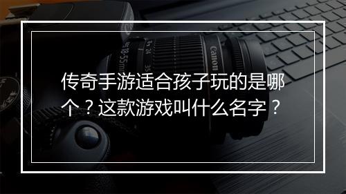 传奇手游适合孩子玩的是哪个？这款游戏叫什么名字？