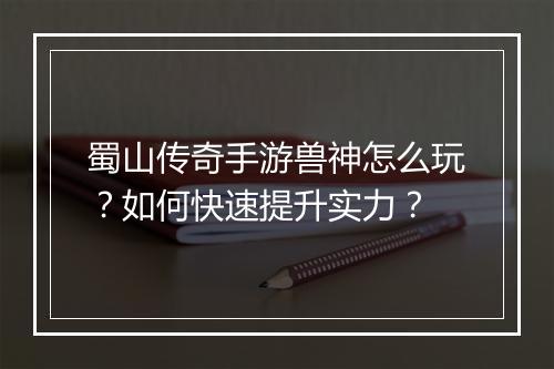 蜀山传奇手游兽神怎么玩？如何快速提升实力？