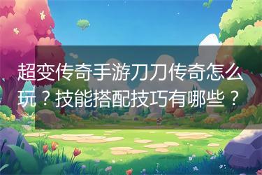 超变传奇手游刀刀传奇怎么玩？技能搭配技巧有哪些？