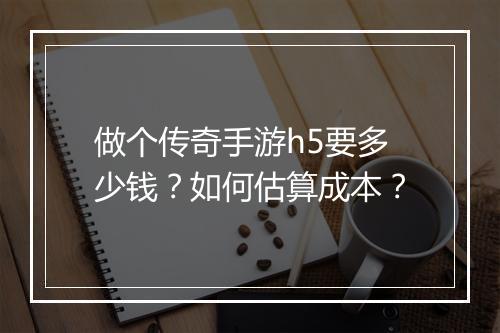 做个传奇手游h5要多少钱？如何估算成本？