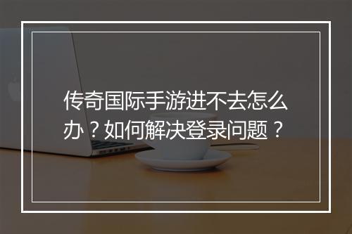 传奇国际手游进不去怎么办？如何解决登录问题？