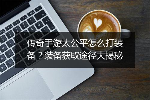 传奇手游太公平怎么打装备？装备获取途径大揭秘