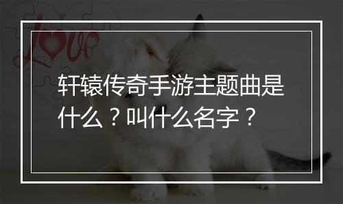 轩辕传奇手游主题曲是什么？叫什么名字？