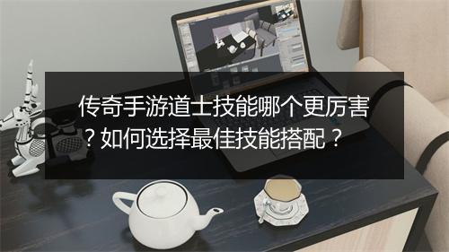 传奇手游道士技能哪个更厉害？如何选择最佳技能搭配？