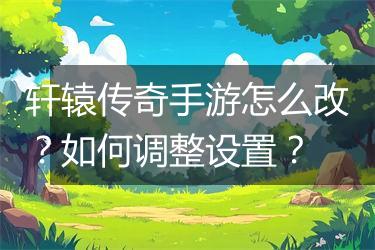 轩辕传奇手游怎么改？如何调整设置？