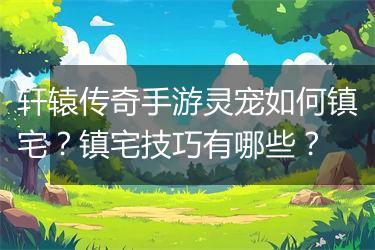 轩辕传奇手游灵宠如何镇宅？镇宅技巧有哪些？