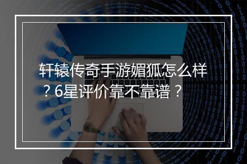 轩辕传奇手游媚狐怎么样？6星评价靠不靠谱？