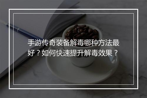 手游传奇装备解毒哪种方法最好？如何快速提升解毒效果？