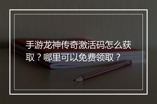 手游龙神传奇激活码怎么获取？哪里可以免费领取？