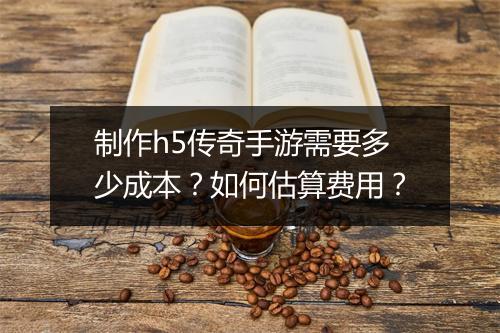 制作h5传奇手游需要多少成本？如何估算费用？