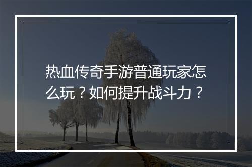 热血传奇手游普通玩家怎么玩？如何提升战斗力？