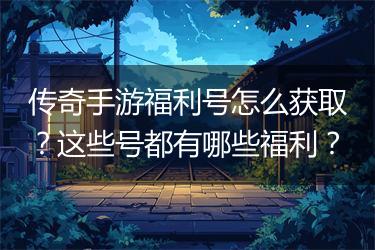 传奇手游福利号怎么获取？这些号都有哪些福利？